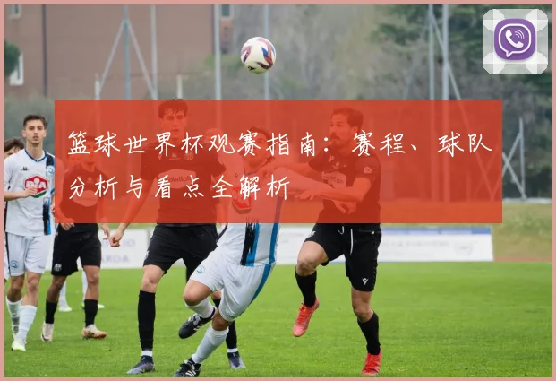 篮球世界杯观赛指南：赛程、球队分析与看点全解析