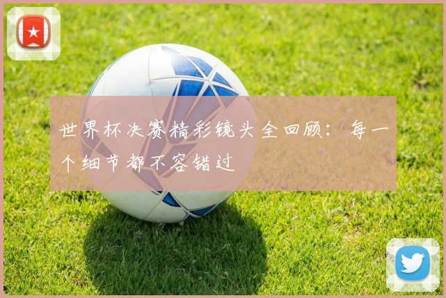 世界杯决赛精彩镜头全回顾：每一个细节都不容错过